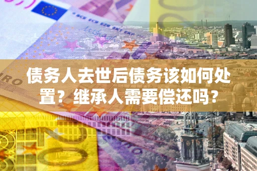 济南债务人去世后债务该如何处置？继承人需要偿还吗？