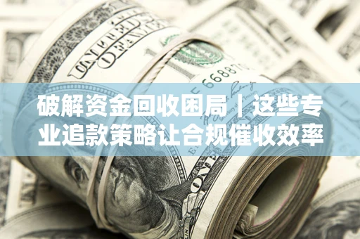 济南破解资金回收困局｜这些专业追款策略让合规催收效率翻倍