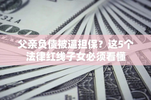 济南父亲负债被逼担保？这5个法律红线子女必须看懂