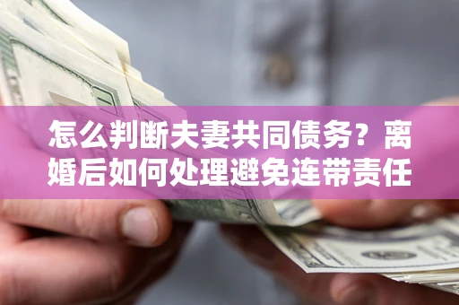 济南怎么判断夫妻共同债务？离婚后如何处理避免连带责任？