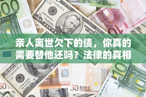 济南亲人离世欠下的债，你真的需要替他还吗？法律的真相或许与你想的不一样
